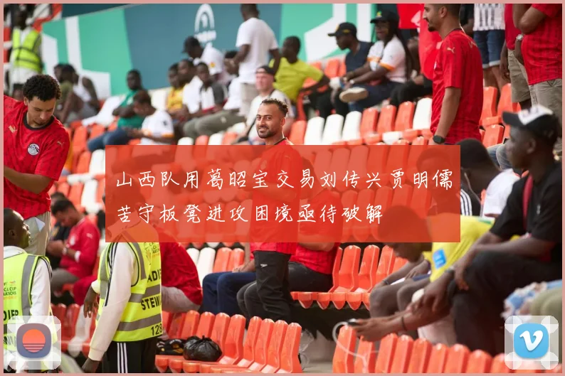 山西队用葛昭宝交易刘传兴贾明儒苦守板凳进攻困境亟待破解