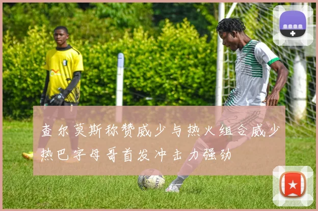 查尔莫斯称赞威少与热火组合威少热巴字母哥首发冲击力强劲