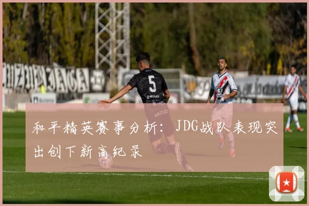 和平精英赛事分析：JDG战队表现突出创下新高纪录