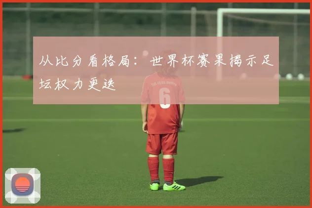 从比分看格局：世界杯赛果揭示足坛权力更迭