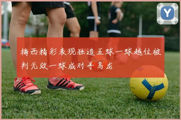 梅西精彩表现独造五球一球越位被判无效一球成对手乌龙