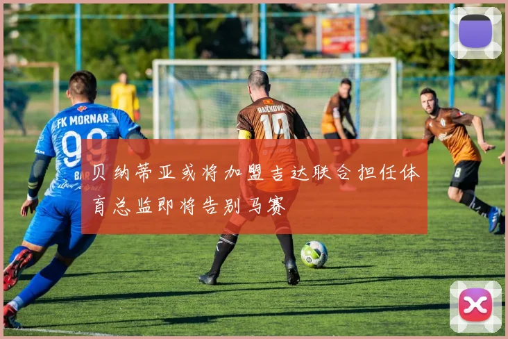 贝纳蒂亚或将加盟吉达联合担任体育总监即将告别马赛
