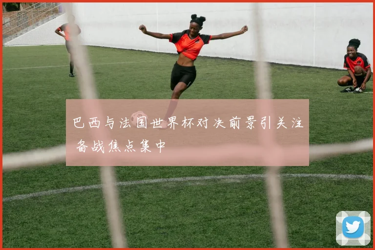 巴西与法国世界杯对决前景引关注 备战焦点集中