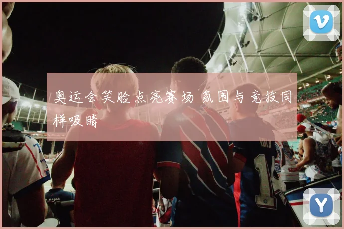 奥运会笑脸点亮赛场 氛围与竞技同样吸睛