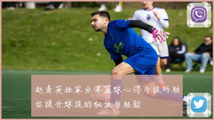 赵秀英独家分享篮球心得与技巧助你提升球技的秘诀与经验